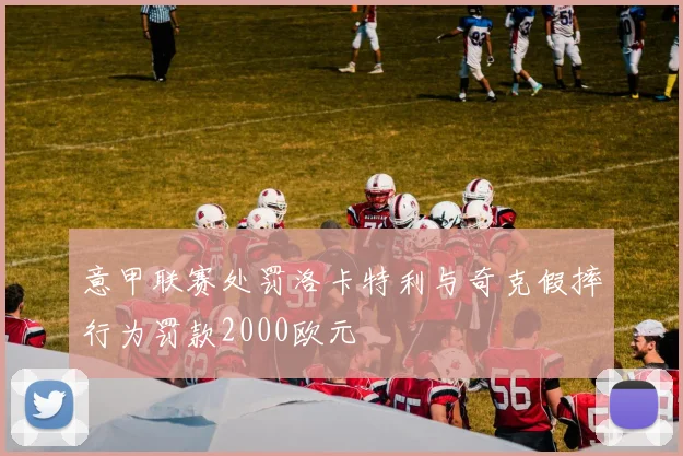 意甲联赛处罚洛卡特利与奇克假摔行为罚款2000欧元