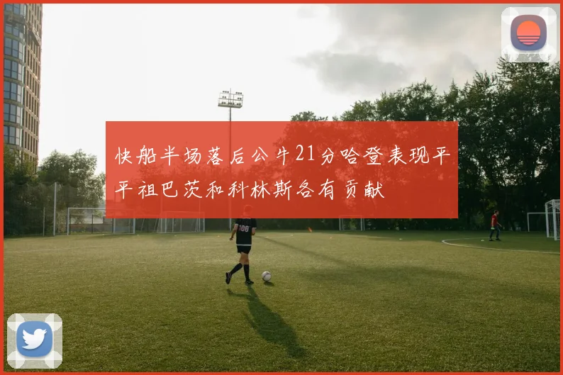 快船半场落后公牛21分哈登表现平平祖巴茨和科林斯各有贡献