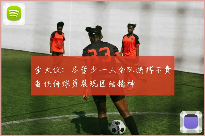 金大仪：尽管少一人全队拼搏不责备任何球员展现团结精神
