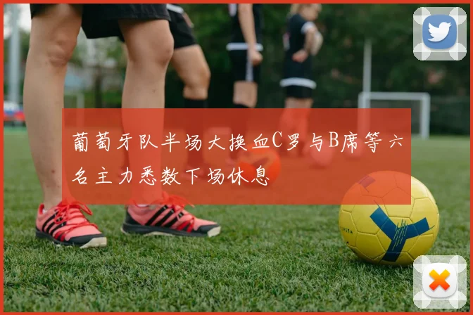 葡萄牙队半场大换血C罗与B席等六名主力悉数下场休息
