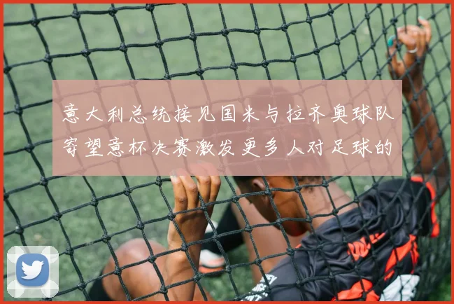 意大利总统接见国米与拉齐奥球队寄望意杯决赛激发更多人对足球的热爱