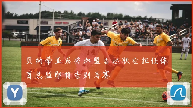 贝纳蒂亚或将加盟吉达联合担任体育总监即将告别马赛