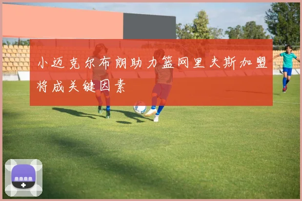 小迈克尔布朗助力篮网里夫斯加盟将成关键因素