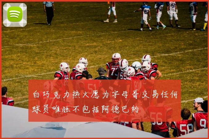 白巧克力热火愿为字母哥交易任何球员唯独不包括阿德巴约