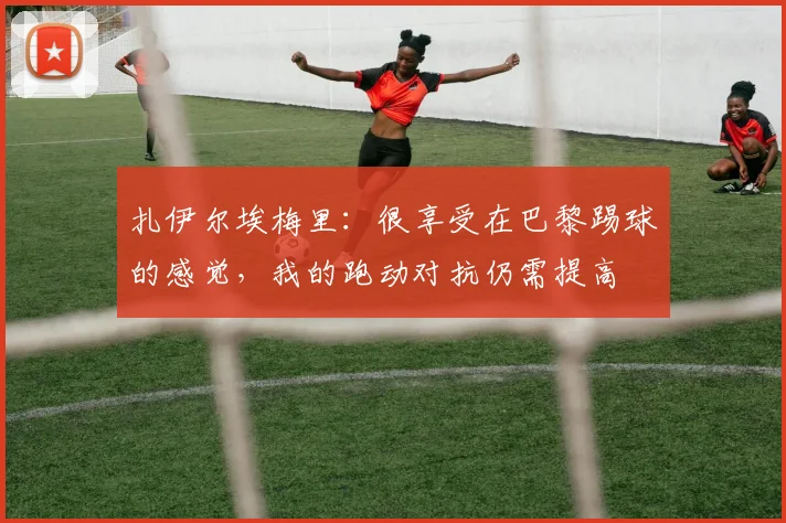 扎伊尔埃梅里：很享受在巴黎踢球的感觉，我的跑动对抗仍需提高