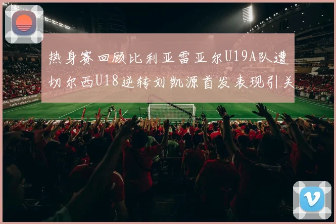 热身赛回顾比利亚雷亚尔U19A队遭切尔西U18逆转刘凯源首发表现引关注