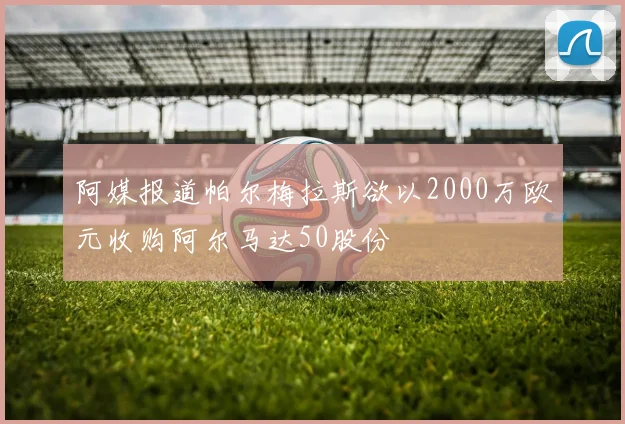 阿媒报道帕尔梅拉斯欲以2000万欧元收购阿尔马达50股份