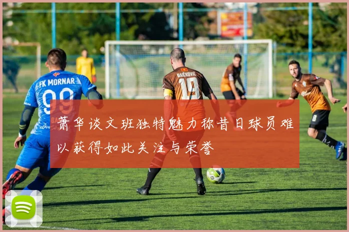 萧华谈文班独特魅力称昔日球员难以获得如此关注与荣誉