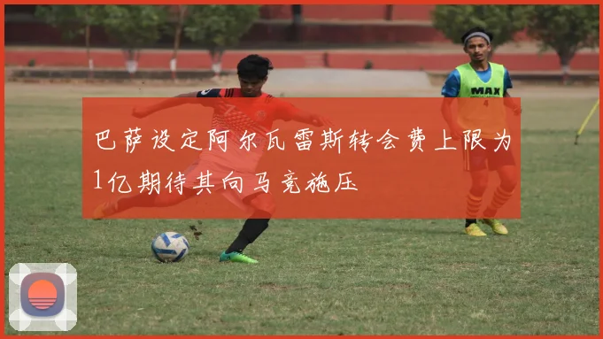 巴萨设定阿尔瓦雷斯转会费上限为1亿期待其向马竞施压