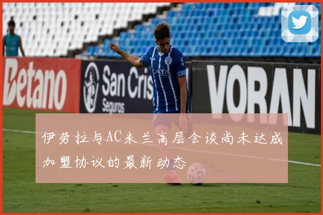伊劳拉与AC米兰高层会谈尚未达成加盟协议的最新动态