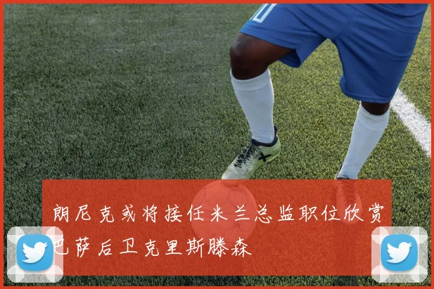 朗尼克或将接任米兰总监职位欣赏巴萨后卫克里斯滕森