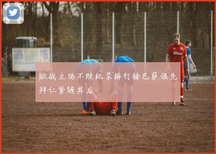 欧战主场不败纪录排行榜巴萨领先拜仁紧随其后