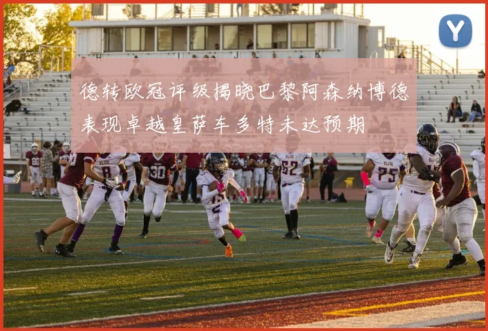 德转欧冠评级揭晓巴黎阿森纳博德表现卓越皇萨车多特未达预期