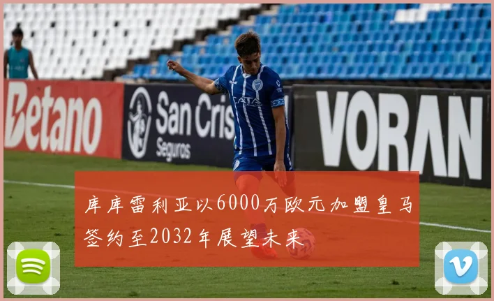 库库雷利亚以6000万欧元加盟皇马签约至2032年展望未来