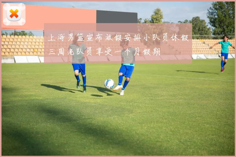 上海男篮宣布放假安排小队员休假三周老队员享受一个月假期