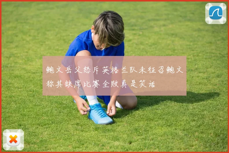 鲍文岳父怒斥英格兰队未征召鲍文称其缺席比赛全败真是笑话