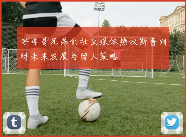 字母哥兄弟们社交媒体热议斯普利特未来发展与留人策略