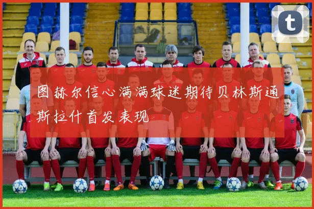 图赫尔信心满满球迷期待贝林斯通斯拉什首发表现