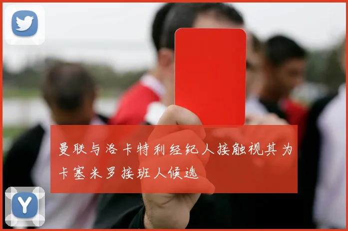 曼联与洛卡特利经纪人接触视其为卡塞米罗接班人候选